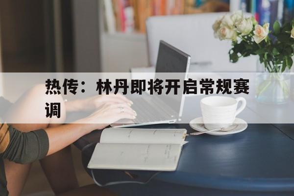热传：林丹即将开启常规赛调(2008林丹李宗伟比赛完整视频)